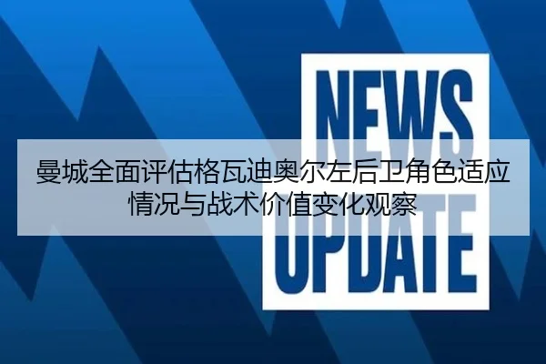 曼城全面评估格瓦迪奥尔左后卫角色适应情况与战术价值变化观察