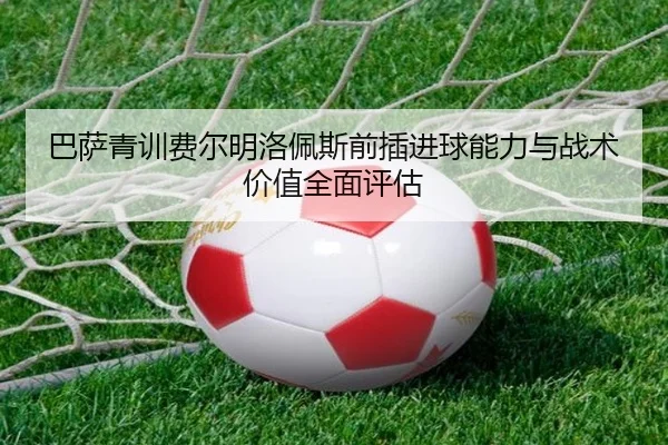 巴萨青训费尔明洛佩斯前插进球能力与战术价值全面评估