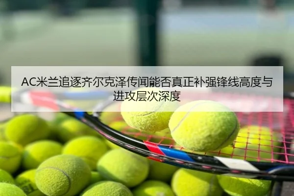 AC米兰追逐齐尔克泽传闻能否真正补强锋线高度与进攻层次深度