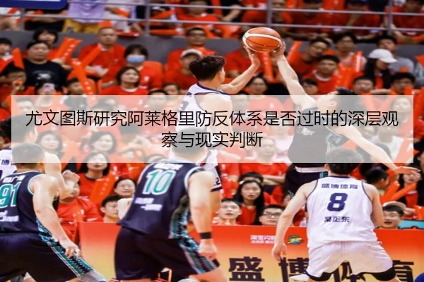 尤文图斯研究阿莱格里防反体系是否过时的深层观察与现实判断