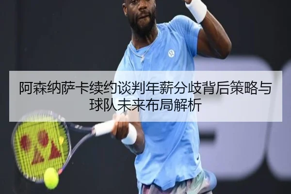 阿森纳萨卡续约谈判年薪分歧背后策略与球队未来布局解析
