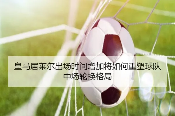 皇马居莱尔出场时间增加将如何重塑球队中场轮换格局