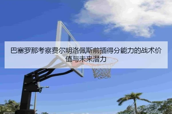 巴塞罗那考察费尔明洛佩斯前插得分能力的战术价值与未来潜力