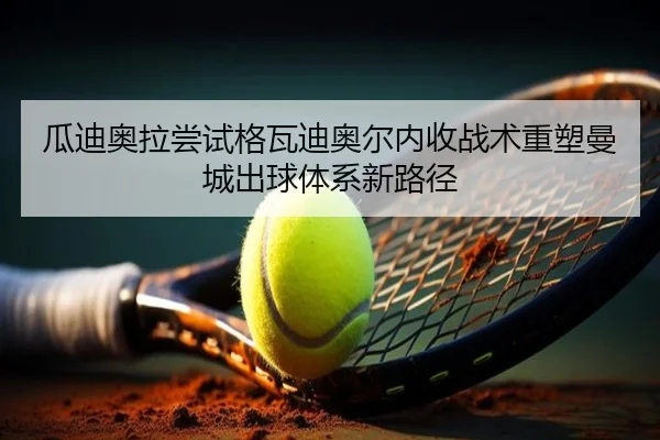 瓜迪奥拉尝试格瓦迪奥尔内收战术重塑曼城出球体系新路径