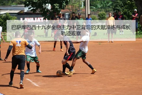 巴萨库巴西十九岁坐稳主力中卫背后的天赋淬炼与成长轨迹观察