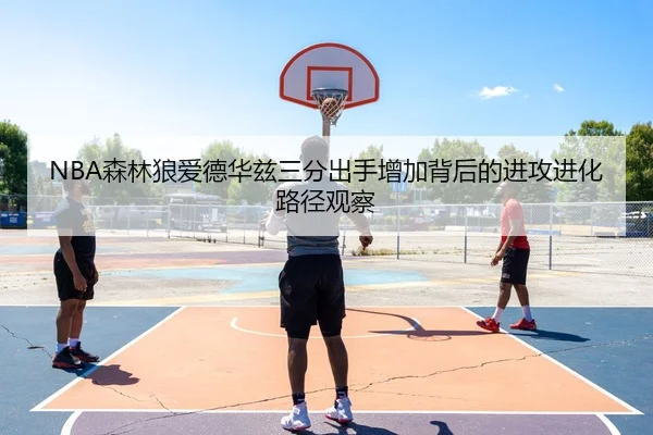 NBA森林狼爱德华兹三分出手增加背后的进攻进化路径观察