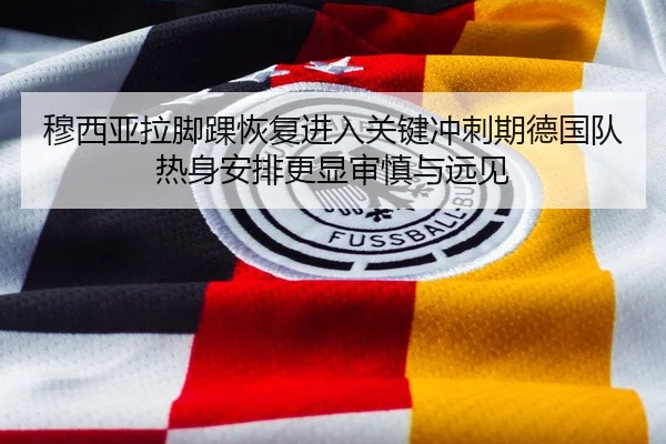 穆西亚拉脚踝恢复进入关键冲刺期德国队热身安排更显审慎与远见