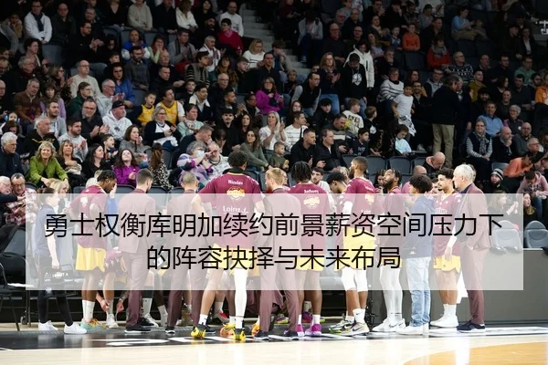 勇士权衡库明加续约前景薪资空间压力下的阵容抉择与未来布局