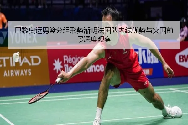 巴黎奥运男篮分组形势渐明法国队内线优势与突围前景深度观察